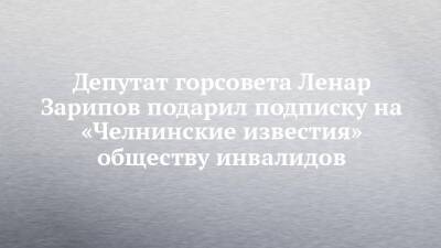 Депутат горсовета Ленар Зарипов подарил подписку на «Челнинские известия» обществу инвалидов - chelny-izvest.ru - Набережные Челны - Казань