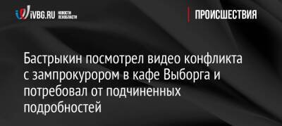 Александр Бастрыкин - Бастрыкин посмотрел видео конфликта с зампрокурором в кафе Выборга и потребовал от подчиненных подробностей - ivbg.ru - Россия - Украина - Ленинградская обл. - р-н Выборгский - Следственный Комитет - Ленобласть