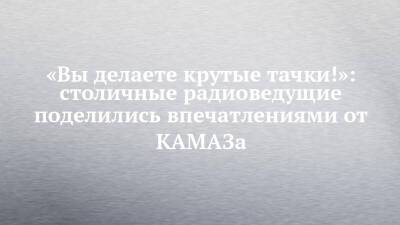 «Вы делаете крутые тачки!»: столичные радиоведущие поделились впечатлениями от КАМАЗа - chelny-izvest.ru - Набережные Челны - Камаз
