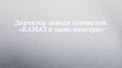 Директор завода запчастей: «КАМАЗ я знаю изнутри» - chelny-izvest.ru