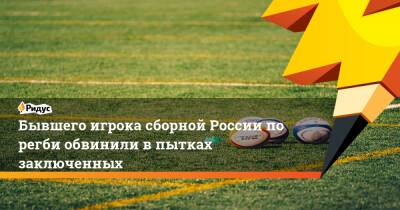 Бывшего игрока сборной России порегби обвинили впытках заключенных - ridus.ru - Россия