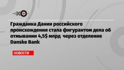 Гражданка Дании российского происхождения стала фигурантом дела об отмывании 4,5$ млрд через отделение Danske Bank - echo.msk.ru - Англия - Эстония - Дания