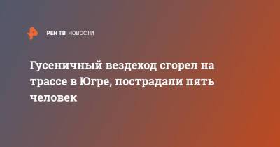 Гусеничный вездеход сгорел на трассе в Югре, пострадали пять человек - ren.tv - Башкирия - Югра