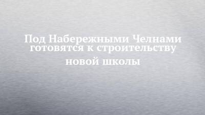 Под Набережными Челнами готовятся к строительству новой школы - chelny-izvest.ru - Набережные Челны - район Тукаевский