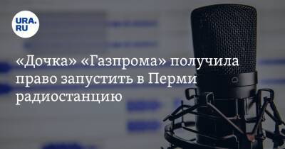«Дочка» «Газпрома» получила право запустить в Перми радиостанцию - ura.news - Россия - Пермь
