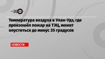 Температура воздуха в Улан-Удэ, где произошёл пожар на ТЭЦ, может опуститься до минус 35 градусов - echo.msk.ru - Улан-Удэ - респ.Бурятия