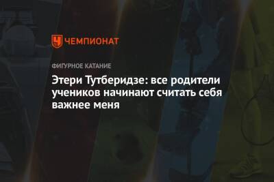 Этери Тутберидзе - Этери Тутберидзе: все родители учеников начинают считать себя важнее меня - championat.com - Россия
