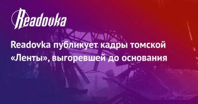 Readovka публикует кадры томской «Ленты», выгоревшей до основания - readovka.news - Томск