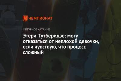 Этери Тутберидзе - Этери Тутберидзе: могу отказаться от неплохой девочки, если чувствую, что процесс сложный - championat.com - Россия