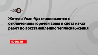 Жители Улан-Удэ сталкиваются с отключением горячей воды и света из-за работ по восстановлению теплоснабжения - echo.msk.ru - Москва - Улан-Удэ