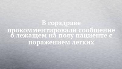 В горздраве прокомментировали сообщение о лежащем на полу пациенте с поражением легких - chelny-izvest.ru - Набережные Челны