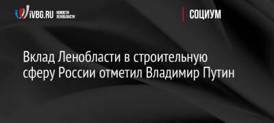 Владимир Путин - Евгений Барановский - Вклад Ленобласти в строительную сферу России отметил Владимир Путин - ivbg.ru - Россия - Украина - Ленинградская обл. - Ленобласть