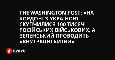 Johanna Geron - The Washington Post: «На кордоні з Україною скупчилися 100 тисяч російських військових, а Зеленський проводить «внутрішні битви» - bykvu.com - Украина - Washington