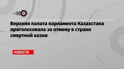 Верхняя палата парламента Казахстана проголосовала за отмену в стране смертной казни - echo.msk.ru - Казахстан