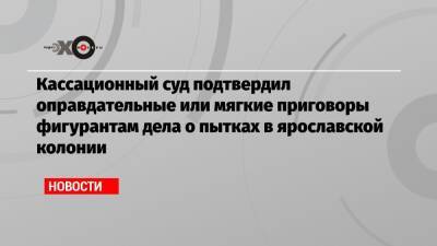 Евгений Макаров - Кассационный суд подтвердил оправдательные или мягкие приговоры фигурантам дела о пытках в ярославской колонии - echo.msk.ru