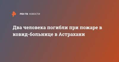 Два человека погибли при пожаре в ковид-больнице в Астрахани - ren.tv - Астрахань - Астрахань