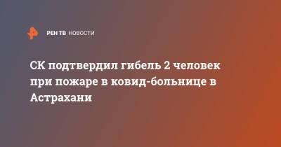 СК подтвердил гибель 2 человек при пожаре в ковид-больнице в Астрахани - ren.tv - Астрахань - Астрахань