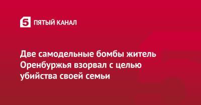 Две самодельные бомбы житель Оренбуржья взорвал с целью убийства своей семьи - 5-tv.ru - Россия - Оренбургская обл.