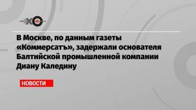 В Москве, по данным газеты «Коммерсатъ», задержали основателя Балтийской промышленной компании Диану Каледину - echo.msk.ru - Москва - Санкт-Петербург