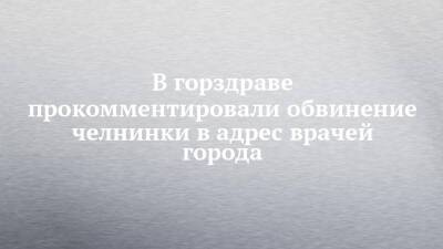 В горздраве прокомментировали обвинение челнинки в адрес врачей города - chelny-izvest.ru - Москва - респ. Татарстан - Ульяновск