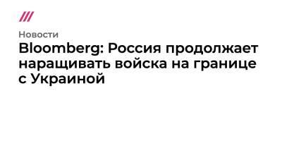 Алексей Данилов - Bloomberg: Россия продолжает наращивать войска на границе с Украиной - tvrain.ru - Россия - США - Украина - район Украиной