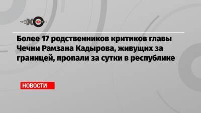 Рамзан Кадыров - Тумсо Абдурахманов - Христо Грозев - Более 17 родственников критиков главы Чечни Рамзана Кадырова, живущих за границей, пропали за сутки в республике - echo.msk.ru - Германия - Швеция - респ. Чечня