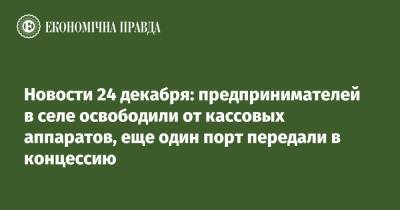 Новости 24 декабря: предпринимателей в селе освободили от кассовых аппаратов, еще один порт передали в концессию - epravda.com.ua - Украина - Херсон