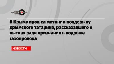 Александр Бастрыкин - Татьяна Москалькова - Игорь Краснов - В Крыму прошел митинг в поддержку крымского татарина, рассказавшего о пытках ради признания в подрыве газопровода - echo.msk.ru - Крым