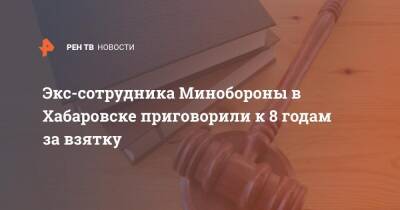 Экс-сотрудника Минобороны в Хабаровске приговорили к 8 годам за взятку - ren.tv - Россия - Хабаровск - Хабаровск - Минобороны