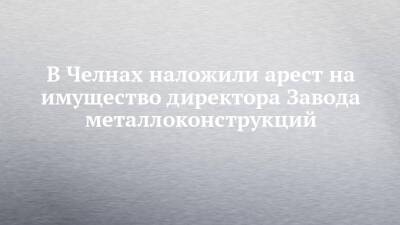 В Челнах наложили арест на имущество директора Завода металлоконструкций - chelny-izvest.ru - Россия - Набережные Челны