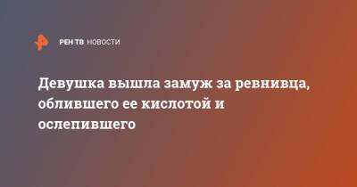 Девушка вышла замуж за ревнивца, облившего ее кислотой и ослепившего - ren.tv - Турция