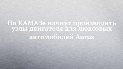 Porsche - На КАМАЗе начнут производить узлы двигателя для люксовых автомобилей Aurus - chelny-izvest.ru - Набережные Челны - Камаз