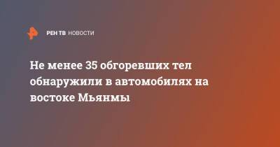 Не менее 35 обгоревших тел обнаружили в автомобилях на востоке Мьянмы - ren.tv - Бирма