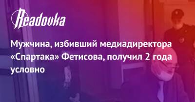 Антон Фетисов - Мужчина, избивший медиадиректора «Спартака» Фетисова, получил 2 года условно - readovka.ru - Москва