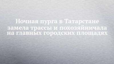 Ночная пурга в Татарстане замела трассы и похозяйничала на главных городских площадях - chelny-izvest.ru - респ. Татарстан - Набережные Челны - Казань - Альметьевск