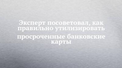 Эксперт посоветовал, как правильно утилизировать просроченные банковские карты - chelny-izvest.ru