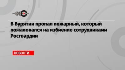 Алексей Попов - В Бурятии пропал пожарный, который пожаловался на избиение сотрудниками Росгвардии - echo.msk.ru - респ.Бурятия