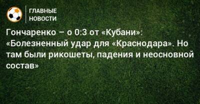 Виктор Гончаренко - Гончаренко – о 0:3 от «Кубани»: «Болезненный удар для «Краснодара». Но там были рикошеты, падения и неосновной состав» - bombardir.ru - Россия - Краснодар
