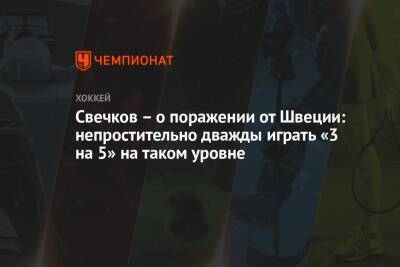 Федор Свечков - Лев Лукин - Свечков – о поражении от Швеции: непростительно дважды играть «3 на 5» на таком уровне - championat.com - Россия - Швейцария - Швеция - Канада