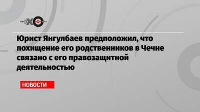 Абубакар Янгулбаев - Юрист Янгулбаев предположил, что похищение его родственников в Чечне связано с его правозащитной деятельностью - echo.msk.ru - Москва - респ. Чечня