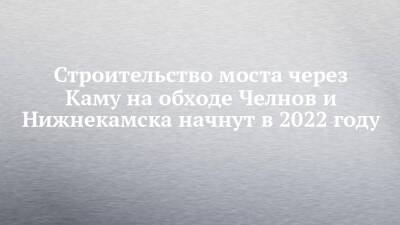 Строительство моста через Каму на обходе Челнов и Нижнекамска начнут в 2022 году - chelny-izvest.ru - Набережные Челны - Нижнекамск