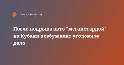 После подрыва авто "мегапетардой" на Кубани возбуждено уголовное дело - ren.tv - Краснодарский край - Краснодар - Томск - Краснодар