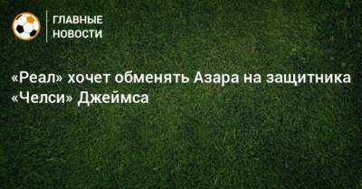 Эден Азар - Дани Карвахаль - «Реал» хочет обменять Азара на защитника «Челси» Джеймса - bombardir.ru
