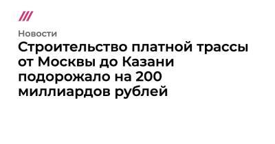 Строительство платной трассы от Москвы до Казани подорожало на 200 миллиардов рублей - tvrain.ru - Москва - Россия - Московская обл. - Владимирская обл. - Казань