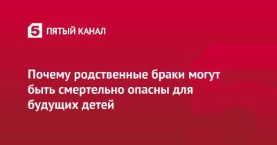 Почему родственные браки могут быть смертельно опасны для будущих детей - 5-tv.ru