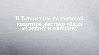 В Татарстане на съемной квартире жестоко убили мужчину и женщину - chelny-izvest.ru - Россия - респ. Татарстан - Казань - респ. Марий Эл