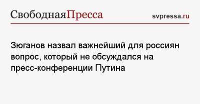 Геннадий Зюганов - Зюганов назвал важнейший для россиян вопрос, который не обсуждался на пресс-конференции Путина - svpressa.ru - Россия