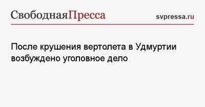 После крушения вертолета в Удмуртии возбуждено уголовное дело - svpressa.ru - Россия - респ. Удмуртия - Ижевск