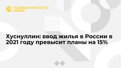 Марат Хуснуллин - Хуснуллин: ввод жилья в России в 2021 году превысит планы на 15% - realty.ria.ru - Москва - Россия