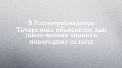 В Роспотребнадзоре Татарстана объяснили, как долго можно хранить новогодние салаты - chelny-izvest.ru - респ. Татарстан